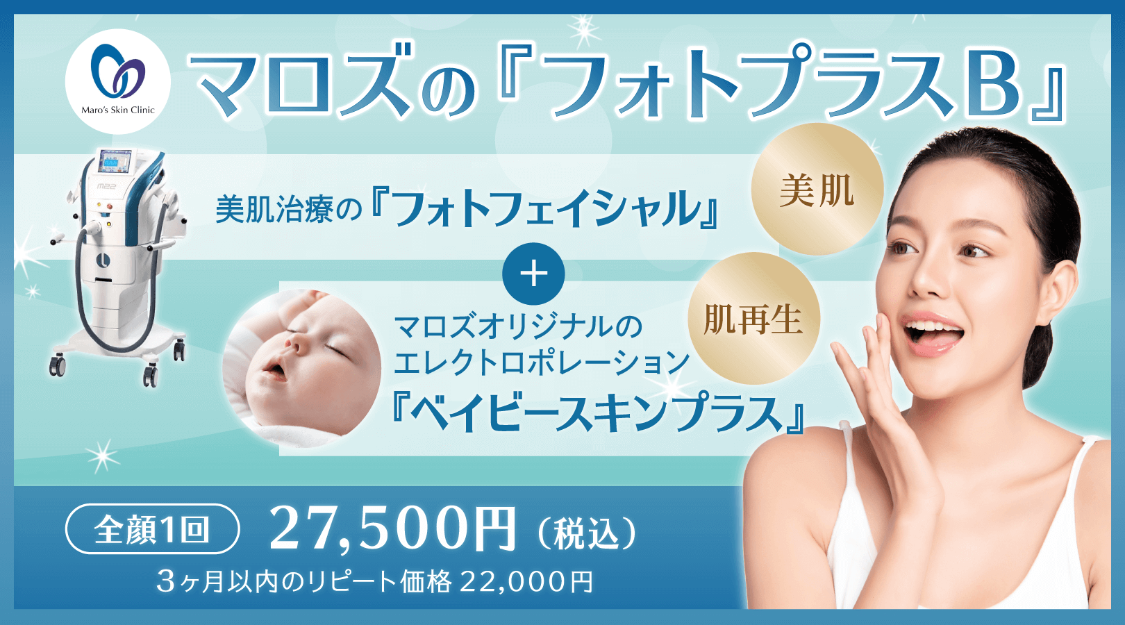 マロズの『フォトプラスB』。美肌治療の『フォトフェイシャル』＋マロズオリジナルのエレクトロポレーション『ベイビースキンプラス』。全顔一回 27,500円(税込) 6ヶ月以内のリピート価格22,000円