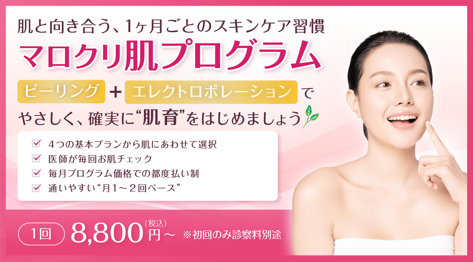 肌と向き合う、1ヶ月ごとのスキンケア習慣 マロクリ肌プログラム ピーリング＋エレクトロポレーションで、やさしく、確実に“肌育”をはじめましょう。4つの基本プランから肌にあわせて選択、医師が毎回お肌チェック、毎月プログラム価格での都度払い制、通いやすい“月1〜2回ペース”。1回 8,800円(税込)～