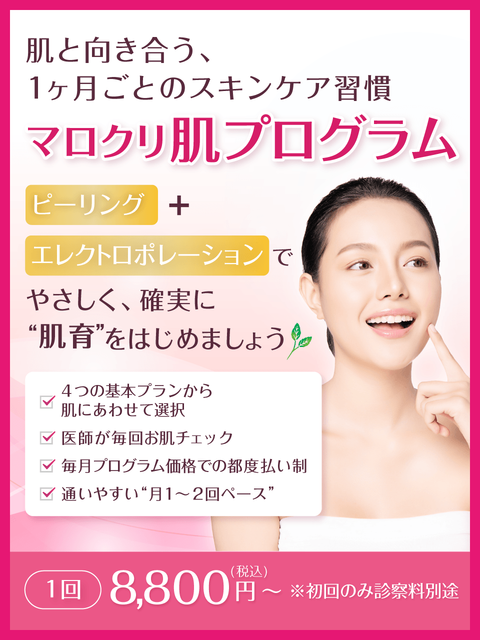 肌と向き合う、1ヶ月ごとのスキンケア習慣 マロクリ肌プログラム ピーリング＋エレクトロポレーションで、やさしく、確実に“肌育”をはじめましょう。4つの基本プランから肌にあわせて選択、医師が毎回お肌チェック、毎月プログラム価格での都度払い制、通いやすい“月1〜2回ペース”。1回 8,800円(税込)～