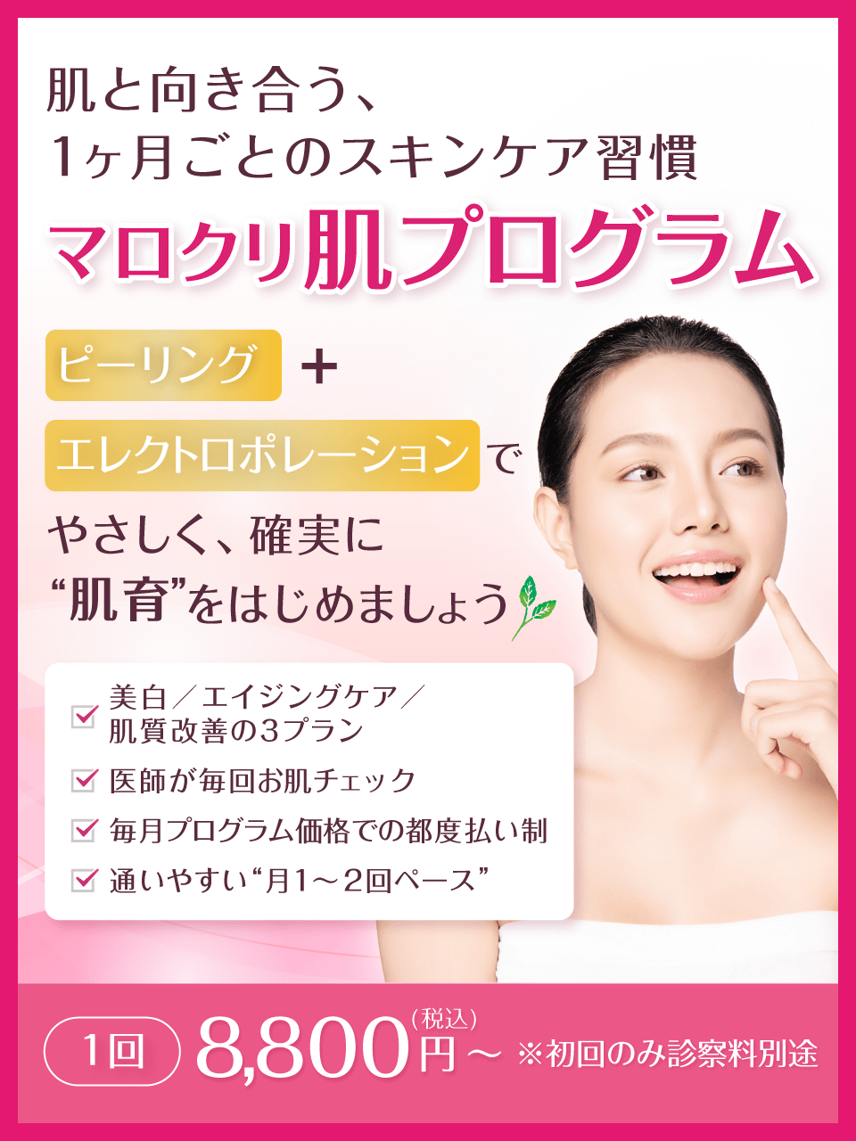 肌と向き合う、1ヶ月ごとのスキンケア習慣 マロクリ肌プログラム ピーリング＋エレクトロポレーションで、やさしく、確実に“肌育”をはじめましょう。美白／エイジングケア／肌質改善の3プラン、医師が毎回お肌チェック、毎月プログラム価格での都度払い制、通いやすい“月1〜2回ペース”。1回 8,800円(税込)～