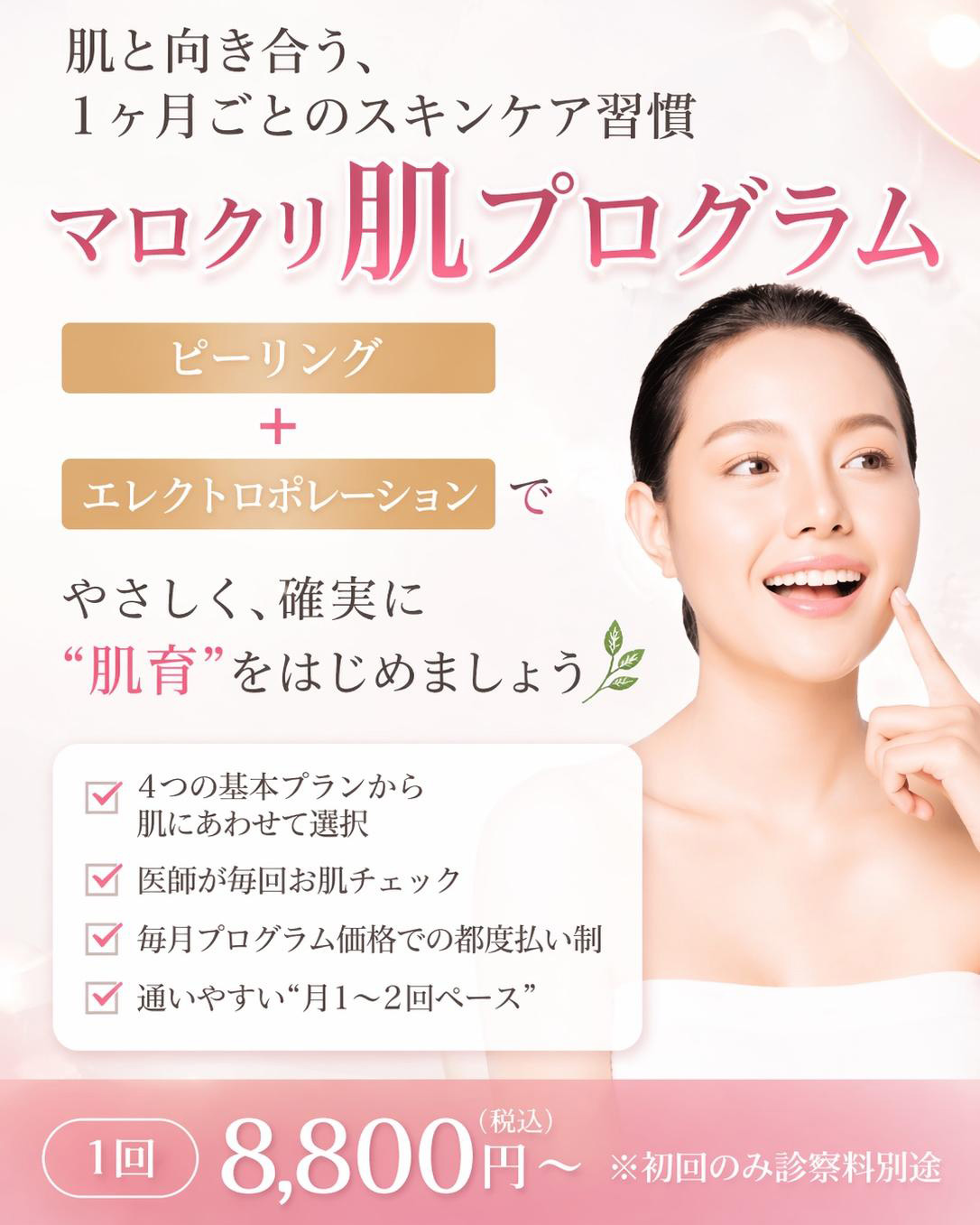 肌と向き合う、1ヶ月ごとのスキンケア習慣 マロクリ肌プログラム ピーリング＋エレクトロポレーションで、やさしく、確実に“肌育”をはじめましょう。4つの基本プランから肌にあわせて選択、医師が毎回お肌チェック、毎月プログラム価格での都度払い制、通いやすい“月1〜2回ペース”。1回 8,800円(税込)～※初回のみ診察料別途