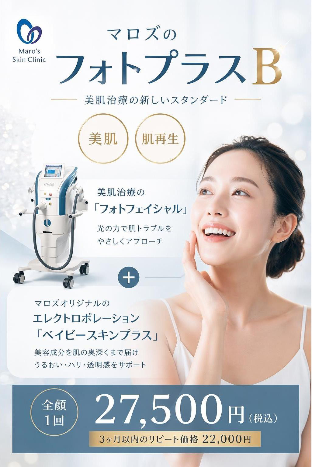 マロズの『フォトプラスB』。美肌治療新しいスタンダード。美肌治療の『フォトフェイシャル』光の力で肌トラブルをやさしくアプローチ＋マロズオリジナルのエレクトロポレーション『ベイビースキンプラス』。美容成分を肌の奥深くまで届け、うるおい・ハリ・透明感をサポート　全顔一回 27,500円(税込) 3ヶ月以内のリピート価格22,000円
