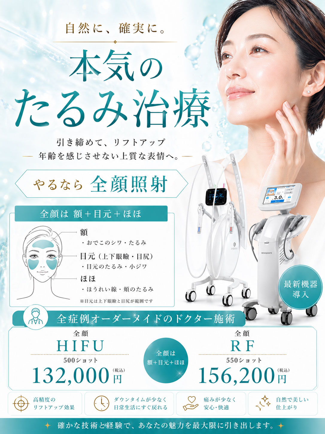 自然に確実に。本気のたるみ治療。「引き締めてリフトアップ。年齢を感じさせない上質な表情へ」やるなら全顔照射≪全顔は額＋目元（上下眼瞼・目尻）＋ほほ≫※目元は上下眼瞼と目尻が範囲です。全症例オーダーメイドのドクター施術。『全顔HIFU500ショット』132,000円(税込)、『全顔RF550ショット』156,200円(税込)。高精度のリフトアップ効果。ダウンタイムが少なく日常生活にすぐ戻れる。痛みが少なく安心・快適。自然で美しい仕上がり。確かな技術と経験で、あなたの魅力を最大限に引き出します。
